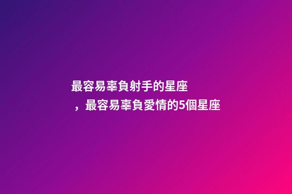 最容易辜負射手的星座，最容易辜負愛情的5個星座